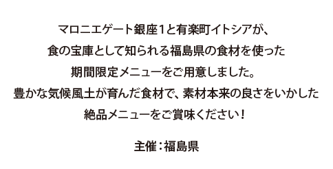 マロニエゲート銀座1と有楽町イトシアが、食の宝庫として知られる福島県の食材を使った期間限定メニューをご用意しました。 豊かな気候風土が育んだ食材で、素材本来の良さをいかした絶品メニューをご賞味ください！