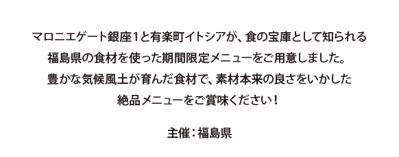 マロニエゲート銀座1と有楽町イトシアが、食の宝庫として知られる福島県の食材を使った期間限定メニューをご用意しました。 豊かな気候風土が育んだ食材で、素材本来の良さをいかした絶品メニューをご賞味ください！