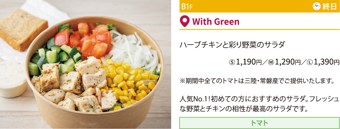 B1F With Green／ハーブチキンと彩り野菜のサラダⓈ 1,190円／Ⓜ 1,290円／Ⓛ 1,390円 ※期間中全てのトマトは三陸・常磐産でご提供いたします。人気No.1！初めての方におすすめのサラダ。フレッシュな野菜とチキンの相性が最高のサラダです。