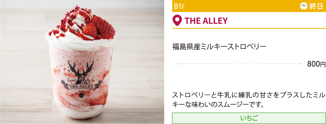 B1F THE ALLEY／福島県産ミルキーストロベリー800円 ストロベリーと牛乳に練乳の甘さをプラスしたミルキーな味わいのスムージーです。