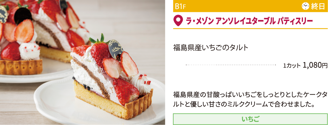 B1F ラ・メゾン アンソレイユターブル パティスリー／福島県産いちごのタルト1カット 1,080円 福島県産の甘酸っぱいいちごをしっとりとしたケークタルトと優しい甘さのミルククリームで合わせました。