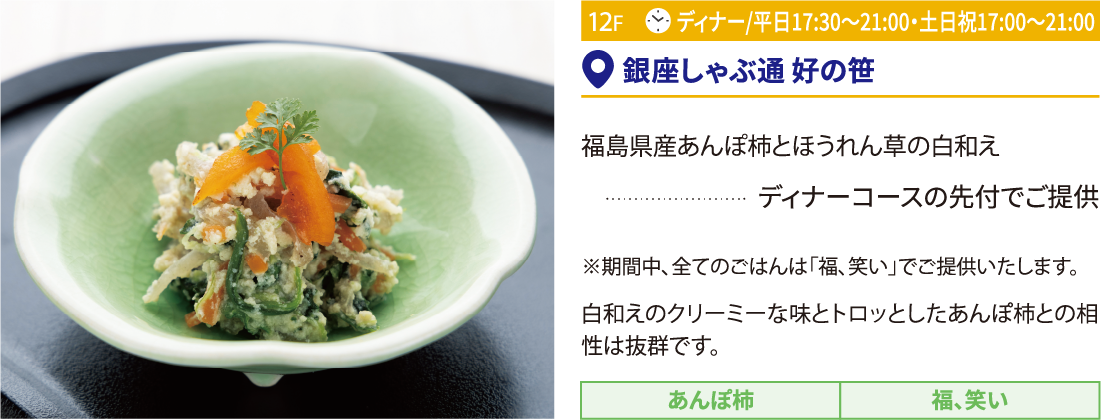 12F 銀座しゃぶ通 好の笹／福島県産あんぽ柿とほうれん草の白和え ディナーコースの先付でご提供 ※期間中、全てのごはんは「福、笑い」でご提供いたします。白和えのクリーミーな味とトロッとしたあんぽ柿との相性は抜群です。