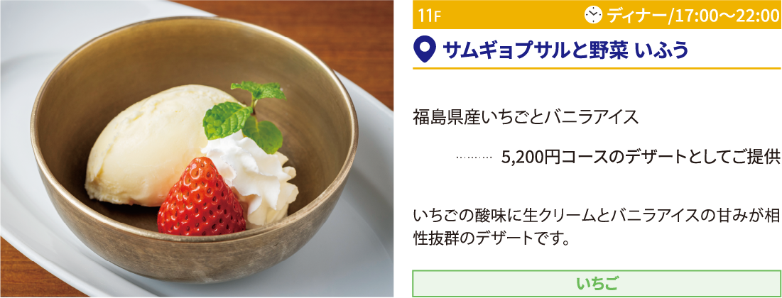 11F サムギョプサルと野菜 いふう／福島県産いちごとバニラアイス 5,200円コースのデザートとしてご提供 いちごの酸味に生クリームとバニラアイスの甘みが相性抜群のデザートです。